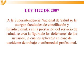 LEY 1122 DE 2007

 A la Superintendencia Nacional de Salud se le
      otorgan facultades de conciliación y
jurisdiccionales en la prestación del servicio de
salud, se crea la figura de los defensores de los
    usuarios, lo cual es aplicable en caso de
accidente de trabajo o enfermedad profesional.
 