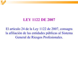 LEY 1122 DE 2007

El artículo 24 de la Ley 1122 de 2007, consagra
la afiliación de las entidades públicas al Sistema
         General de Riesgos Profesionales.
 