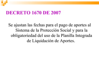 DECRETO 1670 DE 2007

Se ajustan las fechas para el pago de aportes al
    Sistema de la Protección Social y para la
 obligatoriedad del uso de la Planilla Integrada
          de Liquidación de Aportes.
 