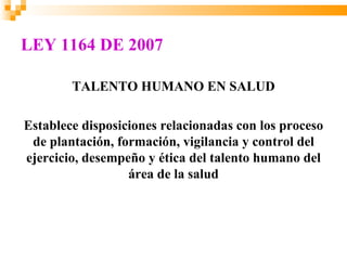 LEY 1164 DE 2007

        TALENTO HUMANO EN SALUD

Establece disposiciones relacionadas con los proceso
 de plantación, formación, vigilancia y control del
ejercicio, desempeño y ética del talento humano del
                  área de la salud
 