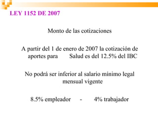 LEY 1152 DE 2007

             Monto de las cotizaciones

   A partir del 1 de enero de 2007 la cotización de
     aportes para      Salud es del 12.5% del IBC

    No podrá ser inferior al salario mínimo legal
                   mensual vigente

      8.5% empleador       -    4% trabajador
 