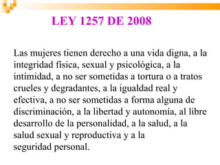 LEY 1257 DE 2008

Las mujeres tienen derecho a una vida digna, a la
integridad física, sexual y psicológica, a la
intimidad, a no ser sometidas a tortura o a tratos
crueles y degradantes, a la igualdad real y
efectiva, a no ser sometidas a forma alguna de
discriminación, a la libertad y autonomía, al libre
desarrollo de la personalidad, a la salud, a la
salud sexual y reproductiva y a la
seguridad personal.
 