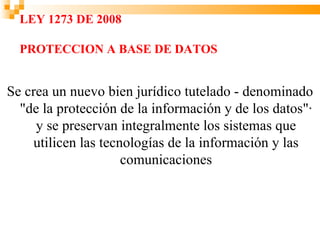 LEY 1273 DE 2008

  PROTECCION A BASE DE DATOS


Se crea un nuevo bien jurídico tutelado - denominado
  "de la protección de la información y de los datos"·
     y se preservan integralmente los sistemas que
    utilicen las tecnologías de la información y las
                     comunicaciones
 