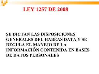 LEY 1257 DE 2008



SE DICTAN LAS DISPOSICIONES
GENERALES DEL HABEAS DATA Y SE
REGULA EL MANEJO DE LA
INFORMACIÓN CONTENIDA EN BASES
DE DATOS PERSONALES
 