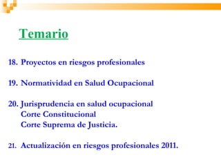 Temario
18. Proyectos en riesgos profesionales

19. Normatividad en Salud Ocupacional

20. Jurisprudencia en salud ocupacional
    Corte Constitucional
    Corte Suprema de Justicia.

21. Actualización en riesgos profesionales 2011.
 