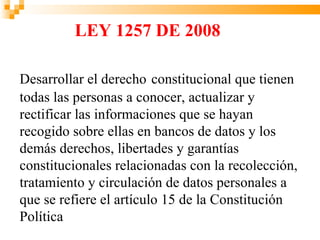 LEY 1257 DE 2008

Desarrollar el derecho constitucional que tienen
todas las personas a conocer, actualizar y
rectificar las informaciones que se hayan
recogido sobre ellas en bancos de datos y los
demás derechos, libertades y garantías
constitucionales relacionadas con la recolección,
tratamiento y circulación de datos personales a
que se refiere el artículo 15 de la Constitución
Política
 