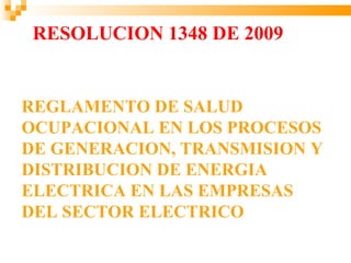 RESOLUCION 1348 DE 2009


REGLAMENTO DE SALUD
OCUPACIONAL EN LOS PROCESOS
DE GENERACION, TRANSMISION Y
DISTRIBUCION DE ENERGIA
ELECTRICA EN LAS EMPRESAS
DEL SECTOR ELECTRICO
 
