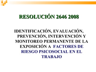 Ministerio de la Protección
Social
      República de Colombia

  RESOLUCIÓN 2646 2008

IDENTIFICACIÓN, EVALUACIÓN,
  PREVENCIÓN, INTERVENCIÓN Y
 MONITOREO PERMANENTE DE LA
   EXPOSICIÓN A FACTORES DE
   RIESGO PSICOSOCIAL EN EL
           TRABAJO
 