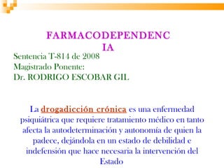FARMACODEPENDENC
               IA
Sentencia T-814 de 2008
Magistrado Ponente:
Dr. RODRIGO ESCOBAR GIL


    La drogadicción crónica es una enfermedad
 psiquiátrica que requiere tratamiento médico en tanto
  afecta la autodeterminación y autonomía de quien la
     padece, dejándola en un estado de debilidad e
   indefensión que hace necesaria la intervención del
                         Estado
 