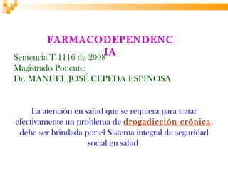 FARMACODEPENDENC
Sentencia T-1116 de 2008
                        IA
Magistrado Ponente:
Dr. MANUEL JOSÉ CEPEDA ESPINOSA


     La atención en salud que se requiera para tratar
efectivamente un problema de drogadicción crónica,
 debe ser brindada por el Sistema integral de seguridad
                     social en salud
 