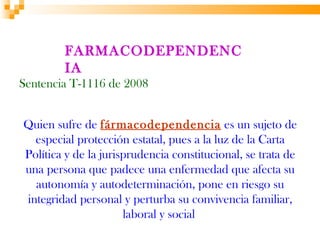 FARMACODEPENDENC
        IA
Sentencia T-1116 de 2008


Quien sufre de fármacodependencia es un sujeto de
  especial protección estatal, pues a la luz de la Carta
Política y de la jurisprudencia constitucional, se trata de
una persona que padece una enfermedad que afecta su
  autonomía y autodeterminación, pone en riesgo su
integridad personal y perturba su convivencia familiar,
                      laboral y social
 