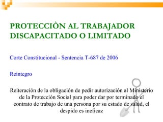 PROTECCIÒN AL TRABAJADOR
DISCAPACITADO O LIMITADO

Corte Constitucional - Sentencia T-687 de 2006

Reintegro

Reiteración de la obligación de pedir autorización al Ministerio
    de la Protección Social para poder dar por terminado el
 contrato de trabajo de una persona por su estado de salud, el
                       despido es ineficaz
 