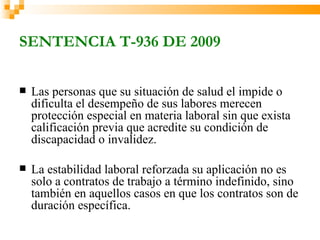 SENTENCIA T-936 DE 2009

   Las personas que su situación de salud el impide o
    dificulta el desempeño de sus labores merecen
    protección especial en materia laboral sin que exista
    calificación previa que acredite su condición de
    discapacidad o invalidez.

   La estabilidad laboral reforzada su aplicación no es
    solo a contratos de trabajo a término indefinido, sino
    también en aquellos casos en que los contratos son de
    duración específica.
 