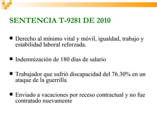 SENTENCIA T-9281 DE 2010

   Derecho al mínimo vital y móvil, igualdad, trabajo y
    estabilidad laboral reforzada.

   Indemnización de 180 días de salario

   Trabajador que sufrió discapacidad del 76.30% en un
    ataque de la guerrilla

   Enviado a vacaciones por receso contractual y no fue
    contratado nuevamente
 