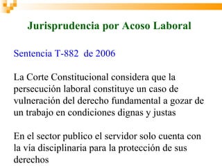 Jurisprudencia por Acoso Laboral

Sentencia T-882 de 2006

La Corte Constitucional considera que la
persecución laboral constituye un caso de
vulneración del derecho fundamental a gozar de
un trabajo en condiciones dignas y justas

En el sector publico el servidor solo cuenta con
la vía disciplinaria para la protección de sus
derechos
 