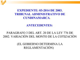 EXPEDIENTE: 03-2014 DE 2003.
      TRIBUNAL ADMINISTRATIVO DE
          CUNDINAMARCA.

             ANTECEDENTES:

  PARAGRAFO 3 DEL ART. 20 DE LA LEY 776 DE
2002. VARIACIÓN DEL MONTO DE LA COTIZACIÓN

        (EL GOBIERNO DETERMINA LA
            REGLAMENTACIÓN)
 
