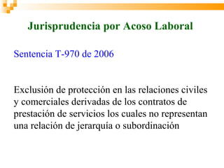 Jurisprudencia por Acoso Laboral

Sentencia T-970 de 2006


Exclusión de protección en las relaciones civiles
y comerciales derivadas de los contratos de
prestación de servicios los cuales no representan
una relación de jerarquía o subordinación
 