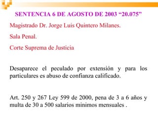 SENTENCIA 6 DE AGOSTO DE 2003 “20.075”
Magistrado Dr. Jorge Luis Quintero Milanes.
Sala Penal.
Corte Suprema de Justicia


Desaparece el peculado por extensión y para los
particulares es abuso de confianza calificado.


Art. 250 y 267 Ley 599 de 2000, pena de 3 a 6 años y
multa de 30 a 500 salarios minimos mensuales .
 