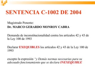 SENTENCIA C-1002 DE 2004
Magistrado Ponente:
Dr. MARCO GERARDO MONROY CABRA

Demanda de inconstitucionalidad contra los artículos 42 y 43 de
la Ley 100 de 1993

Declarar EXEQUIBLES los artículos 42 y 43 de la Ley 100 de
1993

excepto la expresión “y Demás normas necesarias para su
adecuado funcionamiento que se declara INEXEQUIBLE
 