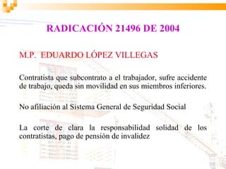 RADICACIÓN 21496 DE 2004

M.P. EDUARDO LÓPEZ VILLEGAS

Contratista que subcontrato a el trabajador, sufre accidente
de trabajo, queda sin movilidad en sus miembros inferiores.

No afiliación al Sistema General de Seguridad Social

La corte de clara la responsabilidad solidad de los
contratistas, pago de pensión de invalidez
 