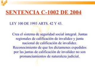 SENTENCIA C-1002 DE 2004
 LEY 100 DE 1993 ARTS. 42 Y 43.

  Crea el sistema de seguridad social integral. Juntas
    regionales de calificación de invalidez y junta
         nacional de calificación de invalidez.
  Reconocimiento de que los dictamenes expedidos
   por las juntas de calificación de invalidez no son
       pronunciamientos de naturaleza judicial.
 