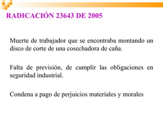 RADICACIÓN 23643 DE 2005


Muerte de trabajador que se encontraba montando un
disco de corte de una cosechadora de caña.

Falta de previsión, de cumplir las obligaciones en
seguridad industrial.

Condena a pago de perjuicios materiales y morales
 