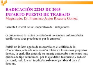 RADICACIÓN 22243 DE 2005
INFARTO PUESTO DE TRABAJO
Magistrado. Dr. Francisco Javier Ricaurte Gomez

Gerente General de la Cooperativa de Trabajadores

(a quien no se le habían detectado ni presentado enfermedades
cardiovasculares practicados por la empresa)

Sufrió un infarto agudo de miocardio en el edificio de la
Cooperativa, antes de una reunión relativa a los nuevos proyectos
de ésta, la cual, días antes de su muerte atravesaba momentos muy
críticos de tipo económico, por lo que debió fusionarse y reducir
personal, todo lo cual implicaba sobrecarga laboral para el
decujus.
 