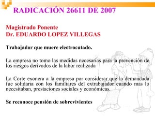 RADICACIÓN 26611 DE 2007

Magistrado Ponente
Dr. EDUARDO LOPEZ VILLEGAS

Trabajador que muere electrocutado.

La empresa no tomo las medidas necesarias para la prevención de
los riesgos derivados de la labor realizada

La Corte exonera a la empresa por considerar que la demandada
fue solidaria con los familiares del extrabajador cuando mas lo
necesitaban, prestaciones sociales y económicas.

Se reconoce pensión de sobrevivientes
 