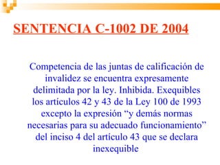 SENTENCIA C-1002 DE 2004

 Competencia de las juntas de calificación de
      invalidez se encuentra expresamente
  delimitada por la ley. Inhibida. Exequibles
  los artículos 42 y 43 de la Ley 100 de 1993
    excepto la expresión “y demás normas
 necesarias para su adecuado funcionamiento”
   del inciso 4 del artículo 43 que se declara
                   inexequible
 