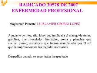 RADICADO 30578 DE 2007
  ENFERMEDAD PROFESIONAL

Magistrado Ponente: LUIS JAVIER OSORIO LOPEZ


Ayudante de litografía, labor que implicaba el manejo de tintas,
gasolina, tiner, revelador, limpiador, goma y planchas que
sueltan plomo, sustancias que fueron manipuladas por él sin
que la empresa tomara las medidas necesarias.

Despedido cuando se encontraba incapacitado
 