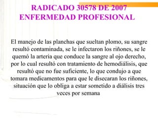 RADICADO 30578 DE 2007
   ENFERMEDAD PROFESIONAL


El manejo de las planchas que sueltan plomo, su sangre
 resultó contaminada, se le infectaron los riñones, se le
 quemó la arteria que conduce la sangre al ojo derecho,
por lo cual resultó con tratamiento de hemodiálisis, que
   resultó que no fue suficiente, lo que condujo a que
tomara medicamentos para que le disecaran los riñones,
 situación que lo obliga a estar sometido a diálisis tres
                    veces por semana
 