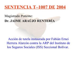 SENTENCIA T–1007 DE 2004
Magistrado Ponente:
Dr. JAIME ARAÚJO RENTERÍA




  Acción de tutela instaurada por Fabián Ernei
 Herrera Alarcón contra la ARP del Instituto de
 los Seguros Sociales (ISS) Seccional Bolívar.
 
