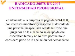 RADICADO 30578 DE 2007
  ENFERMEDAD PROFESIONAL


 condenando a la empresa al pago de $244.000,
por intereses moratorio y respecto al despido de
  una persona incapacitada señala la Corte que
    juzgador de la alzada no se ocupó de ese
   específico tema y no lo hizo porque no lo
consideró parte de la apelación del demandante
 