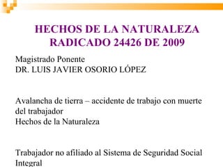 HECHOS DE LA NATURALEZA
       RADICADO 24426 DE 2009
Magistrado Ponente
DR. LUIS JAVIER OSORIO LÓPEZ


Avalancha de tierra – accidente de trabajo con muerte
del trabajador
Hechos de la Naturaleza


Trabajador no afiliado al Sistema de Seguridad Social
Integral
 