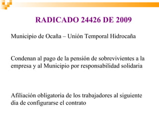 RADICADO 24426 DE 2009
Municipio de Ocaña – Unión Temporal Hidrocaña


Condenan al pago de la pensión de sobrevivientes a la
empresa y al Municipio por responsabilidad solidaria



Afiliación obligatoria de los trabajadores al siguiente
dia de configurarse el contrato
 