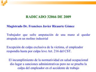 RADICADO 32066 DE 2009

Magistrado Dr. Francisco Javier Ricaurte Gómez

Trabajador que sufre amputación de una mano al quedar
atrapada en un molino industrial

Excepción de culpa exclusiva de la víctima, el empleador
respondía hasta por culpa leve Art. 216 del CST.

 El incumplimiento de la normatividad en salud ocupacional
  dio lugar a sanciones administrativas pero no se prueba la
        culpa del empleador en el accidente de trabajo
 