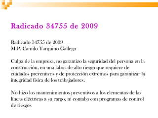 Radicado 34755 de 2009

Radicado 34755 de 2009
M.P. Camilo Tarquino Gallego

Culpa de la empresa, no garantizo la seguridad del persona en la
construcción, en una labor de alto riesgo que requiere de
cuidados preventivos y de protección extremos para garantizar la
integridad física de los trabajadores.

No hizo los mantenimientos preventivos a los elementos de las
líneas eléctricas a su cargo, ni contaba con programas de control
de riesgos
 