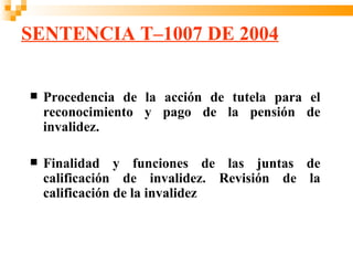 SENTENCIA T–1007 DE 2004


   Procedencia de la acción de tutela para el
    reconocimiento y pago de la pensión de
    invalidez.

   Finalidad y funciones de las juntas de
    calificación de invalidez. Revisión de la
    calificación de la invalidez
 