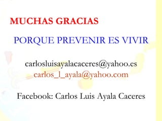 MUCHAS GRACIAS
PORQUE PREVENIR ES VIVIR

   carlosluisayalacaceres@yahoo.es
     carlos_l_ayala@yahoo.com

 Facebook: Carlos Luis Ayala Caceres
 