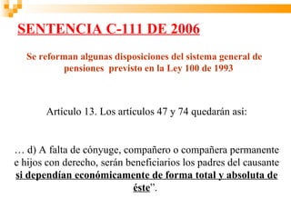 SENTENCIA C-111 DE 2006
   Se reforman algunas disposiciones del sistema general de
            pensiones previsto en la Ley 100 de 1993



       Artículo 13. Los artículos 47 y 74 quedarán así:


… d) A falta de cónyuge, compañero o compañera permanente
e hijos con derecho, serán beneficiarios los padres del causante
si dependían económicamente de forma total y absoluta de
                            éste”.
 