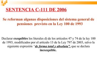SENTENCIA C-111 DE 2006
Se reforman algunas disposiciones del sistema general de
        pensiones previsto en la Ley 100 de 1993


Declarar exequibles los literales d) de los artículos 47 y 74 de la ley 100
de 1993, modificados por el artículo 13 de la Ley 797 de 2003, salvo la
    siguiente expresión “de forma total y absoluta”, que se declara
                              inexequible.
 