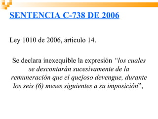 SENTENCIA C-738 DE 2006

Ley 1010 de 2006, articulo 14.

Se declara inexequible la expresión “los cuales
       se descontarán sucesivamente de la
remuneración que el quejoso devengue, durante
 los seis (6) meses siguientes a su imposición”,
 