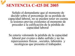 SENTENCIA C-425 DE 2005
    Señalo el demandante que al momento de
   decidir sobre el porcentaje de su perdida de
capacidad laboral, no se pueden tener en cuenta
  la lesiones previas existentes al momento de
    proceder a la calificación de la pérdida de
                capacidad laboral

 Se estaría valorando la pérdida de la capacidad
   laboral por evento o daño sufrido y no las
  repercusiones físicas , sociales, laborales y
     sicológicas que presenta el trabajador.
 