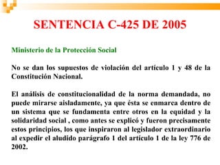 Ministerio de la Protección
       SENTENCIA C-425 DE 2005
        Social
              República de Colombia



Ministerio de la Protección Social

No se dan los supuestos de violación del artículo 1 y 48 de la
Constitución Nacional.

El análisis de constitucionalidad de la norma demandada, no
puede mirarse aisladamente, ya que ésta se enmarca dentro de
un sistema que se fundamenta entre otros en la equidad y la
solidaridad social , como antes se explicó y fueron precisamente
estos principios, los que inspiraron al legislador extraordinario
al expedir el aludido parágrafo 1 del artículo 1 de la ley 776 de
2002.
 