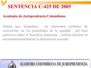 SENTENCIA C-425 DE 2005
Academia de Jurisprudencia Colombiana

Señala que basándose          en elementos jurídicos de
convicción, en los postulados de la equidad , del bien
colectivo sobre el beneficio particular ; solicita declarar la
inconstitucionalidad de la disposición acusada.
 