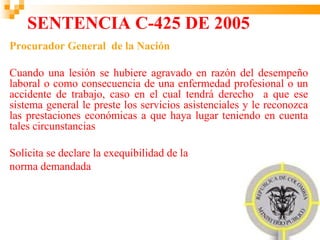 SENTENCIA C-425 DE 2005
Procurador General de la Nación

Cuando una lesión se hubiere agravado en razón del desempeño
laboral o como consecuencia de una enfermedad profesional o un
accidente de trabajo, caso en el cual tendrá derecho a que ese
sistema general le preste los servicios asistenciales y le reconozca
las prestaciones económicas a que haya lugar teniendo en cuenta
tales circunstancias

Solicita se declare la exequibilidad de la
norma demandada
 
