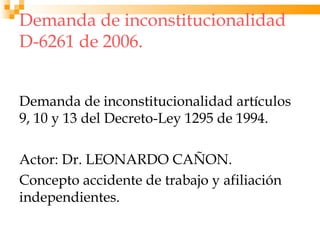 Demanda de inconstitucionalidad
D-6261 de 2006.


Demanda de inconstitucionalidad artículos
9, 10 y 13 del Decreto-Ley 1295 de 1994.

Actor: Dr. LEONARDO CAÑON.
Concepto accidente de trabajo y afiliación
independientes.
 