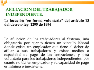 AFILIACION DEL TRABAJADOR
INDEPENDIENTE.
La locución “en forma voluntaria” del artículo 13
del decreto ley 1295 de 1994


La afiliación de los trabajadores al Sistema, una
obligatoria por cuanto tienen un vinculo laboral
donde existe un empleador que tiene el deber de
afiliar a sus trabajadores y existe medios o
capacidad de pago de las cotizaciones, y otra
voluntaria para los trabajadores independientes, por
cuanto no tienen empleador y su capacidad de pago
es mínima o inexistente.
 