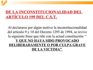 DE LA INCONSTITUCIONALIDAD DEL
ARTÍCULO 199 DEL C.S.T.

Al declararse por algún motivo la inconstitucionalidad
del artículo 9 y 10 del Decreto 1295 de 1994, se revive
la siguiente frase que riñe con la actual constitución: “
      Y QUE NO HAYA SIDO PROVOCADO
 DELIBERADAMENTE O POR CULPA GRAVE
                  DE LA VICTIMA”
 