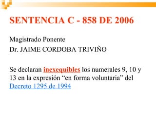 SENTENCIA C - 858 DE 2006
Magistrado Ponente
Dr. JAIME CORDOBA TRIVIÑO

Se declaran inexequibles los numerales 9, 10 y
13 en la expresión “en forma voluntaria” del
Decreto 1295 de 1994
 